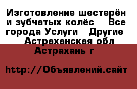 Изготовление шестерён и зубчатых колёс. - Все города Услуги » Другие   . Астраханская обл.,Астрахань г.
